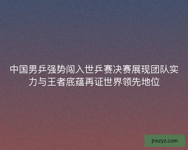 中国男乒强势闯入世乒赛决赛展现团队实力与王者底蕴再证世界领先地位