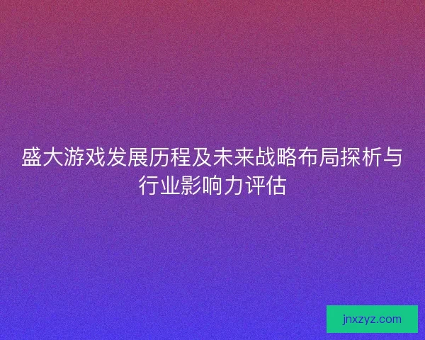 盛大游戏发展历程及未来战略布局探析与行业影响力评估 盛大游戏发展历程及未来战略布局探析与行业影响力评估