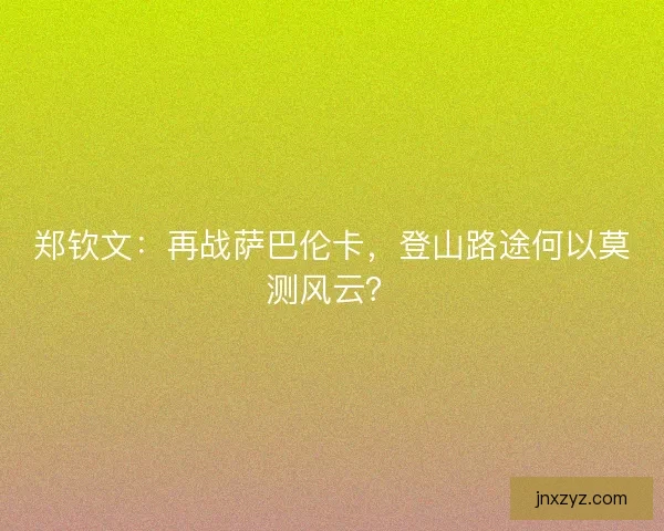 郑钦文:再战萨巴伦卡,登山路途何以莫测风云? 郑钦文:再战萨巴伦卡,登山路途何以莫测风云?