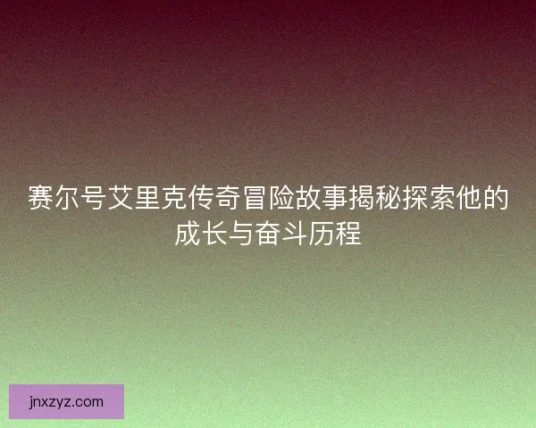 赛尔号艾里克传奇冒险故事揭秘探索他的成长与奋斗历程