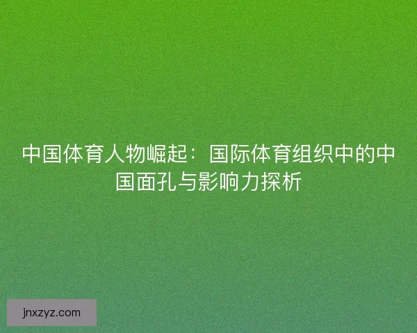 中国体育人物崛起：国际体育组织中的中国面孔与影响力探析