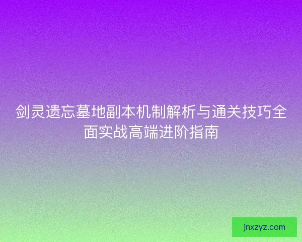 剑灵遗忘墓地副本机制解析与通关技巧全面实战高端进阶指南