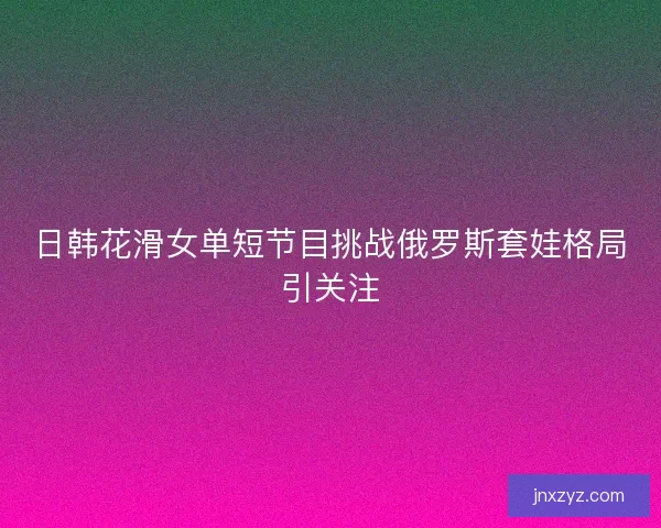 日韩花滑女单短节目挑战俄罗斯套娃格局引关注