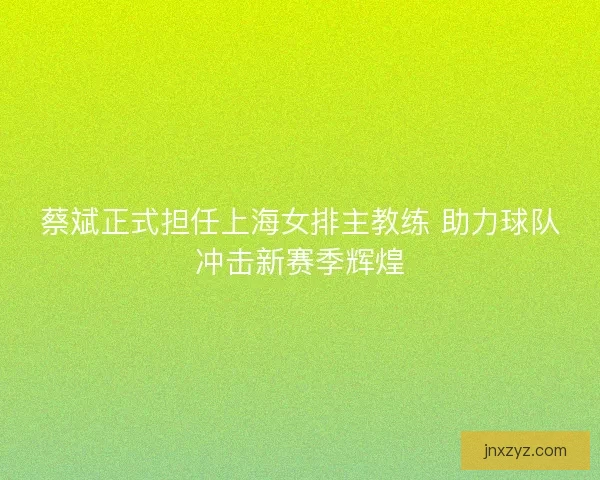蔡斌正式担任上海女排主教练 助力球队冲击新赛季辉煌