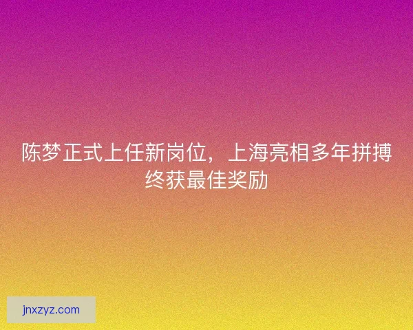 陈梦正式上任新岗位，上海亮相多年拼搏终获最佳奖励