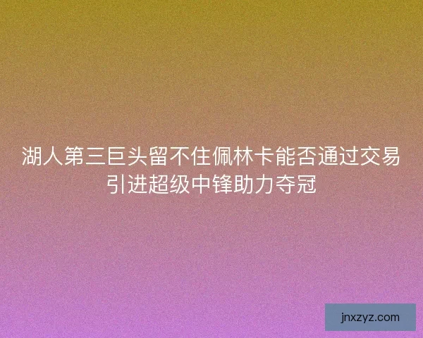 湖人第三巨头留不住佩林卡能否通过交易引进超级中锋助力夺冠 湖人第三巨头留不住佩林卡能否通过交易引进超级中锋助力夺冠