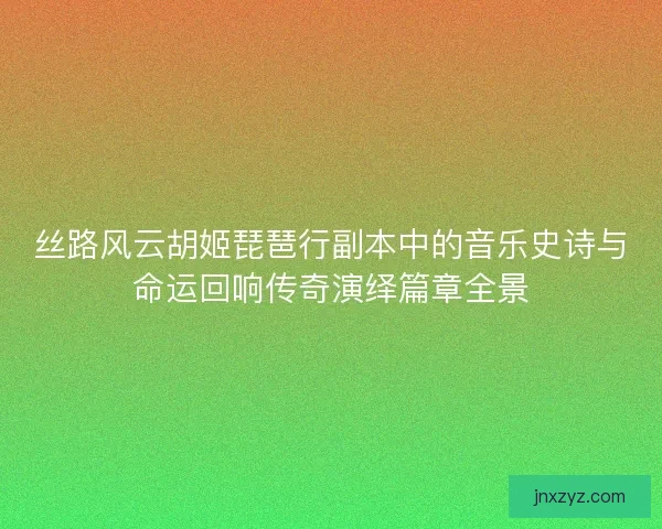丝路风云胡姬琵琶行副本中的音乐史诗与命运回响传奇演绎篇章全景