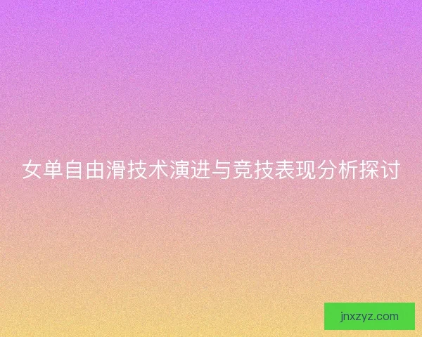 女单自由滑技术演进与竞技表现分析探讨