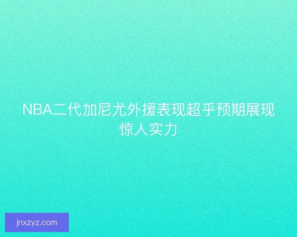 NBA二代加尼尤外援表现超乎预期展现惊人实力