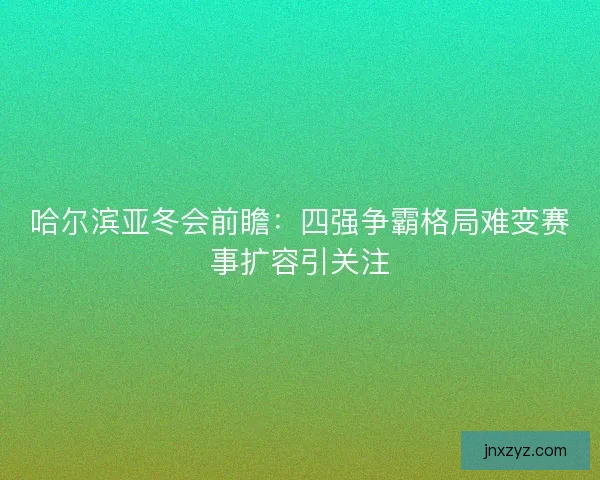 哈尔滨亚冬会前瞻：四强争霸格局难变赛事扩容引关注