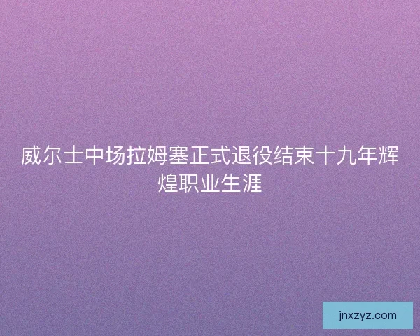 威尔士中场拉姆塞正式退役结束十九年辉煌职业生涯