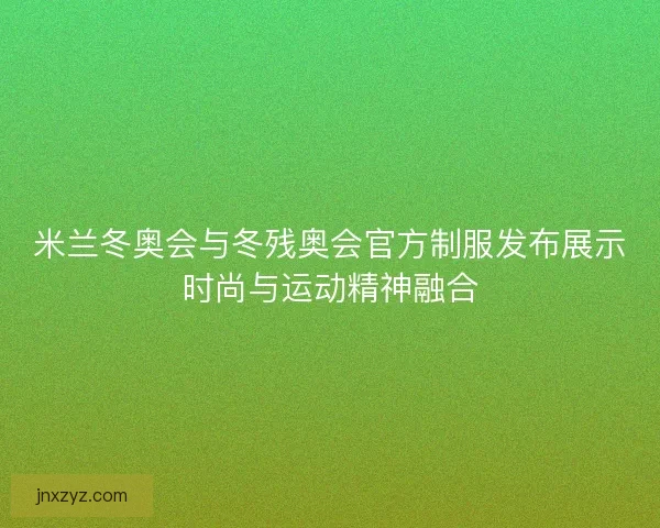 米兰冬奥会与冬残奥会官方制服发布展示时尚与运动精神融合