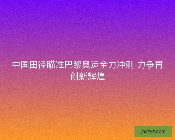 中国田径瞄准巴黎奥运全力冲刺 力争再创新辉煌