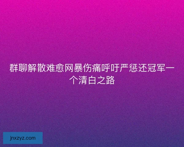 群聊解散难愈网暴伤痛呼吁严惩还冠军一个清白之路 群聊解散难愈网暴伤痛呼吁严惩还冠军一个清白之路