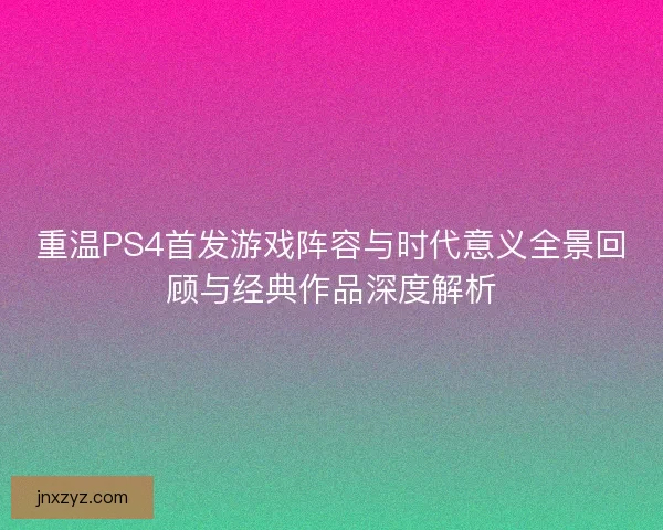 重温PS4首发游戏阵容与时代意义全景回顾与经典作品深度解析