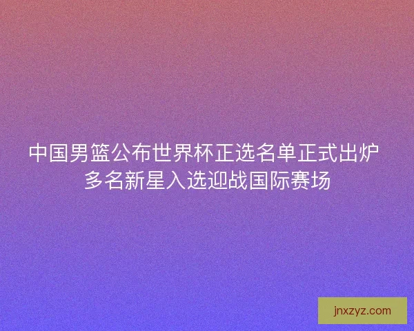 中国男篮公布世界杯正选名单正式出炉 多名新星入选迎战国际赛场