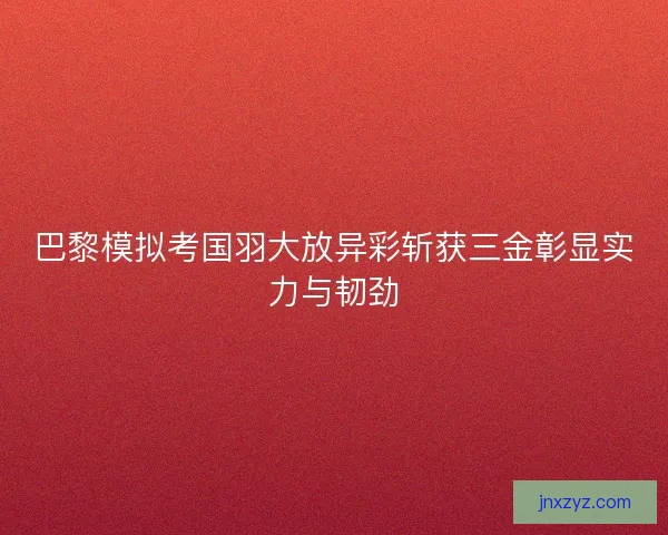 巴黎模拟考国羽大放异彩斩获三金彰显实力与韧劲