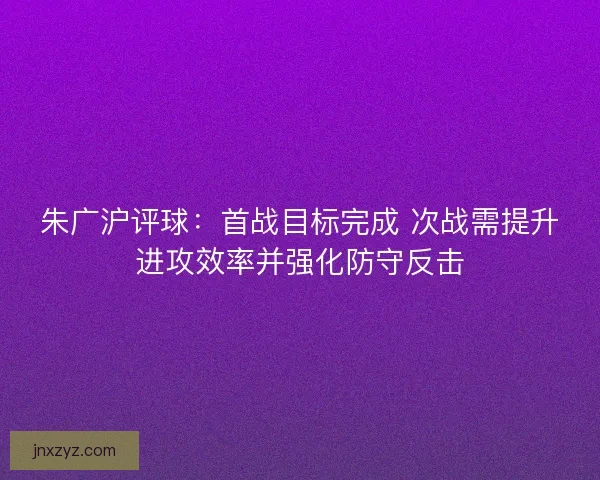 朱广沪评球：首战目标完成 次战需提升进攻效率并强化防守反击
