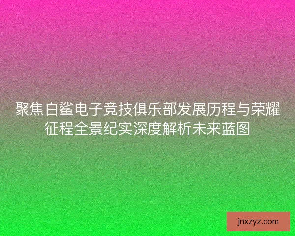 聚焦白鲨电子竞技俱乐部发展历程与荣耀征程全景纪实深度解析未来蓝图