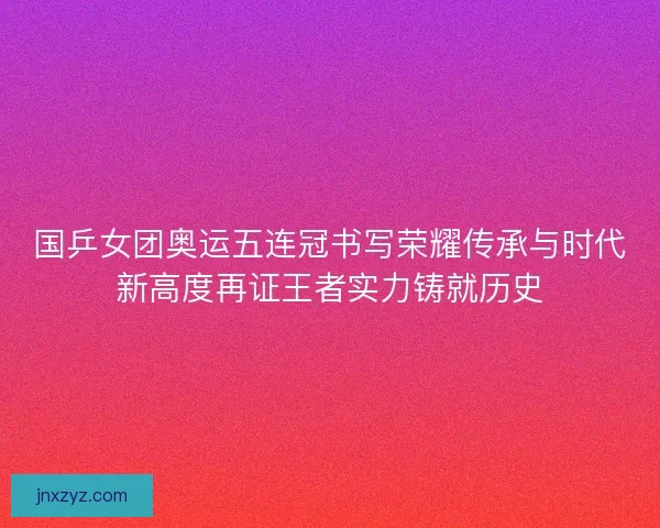 国乒女团奥运五连冠书写荣耀传承与时代新高度再证王者实力铸就历史 国乒女团奥运五连冠书写荣耀传承与时代新高度再证王者实力铸就历史