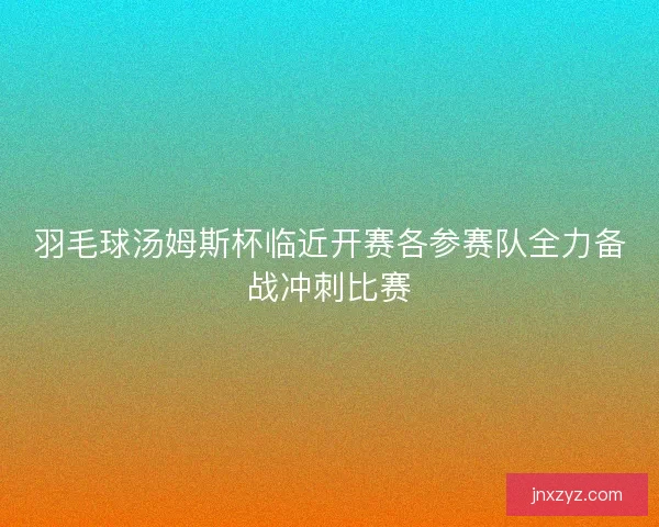 羽毛球汤姆斯杯临近开赛各参赛队全力备战冲刺比赛