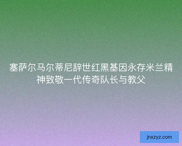 塞萨尔马尔蒂尼辞世红黑基因永存米兰精神致敬一代传奇队长与教父