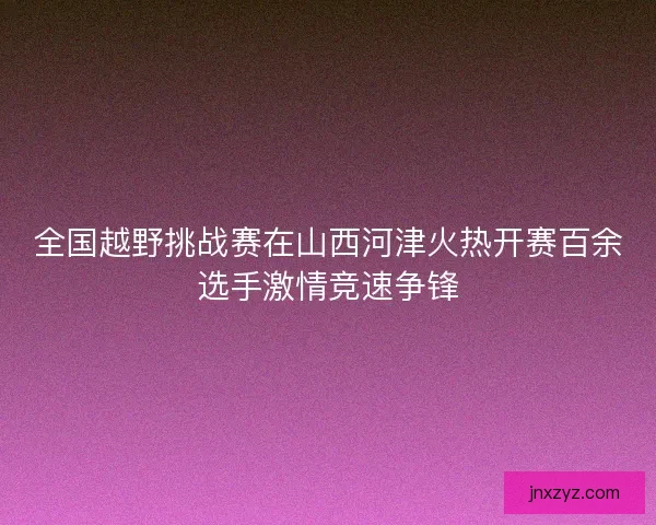 全国越野挑战赛在山西河津火热开赛百余选手激情竞速争锋