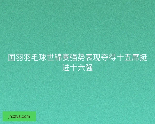 国羽羽毛球世锦赛强势表现夺得十五席挺进十六强